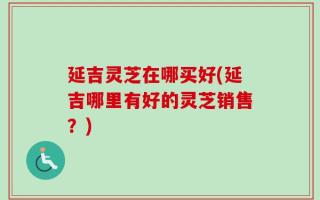 延吉灵芝在哪买好(延吉哪里有好的灵芝销售？)