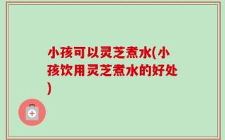 小孩可以灵芝煮水(小孩饮用灵芝煮水的好处)
