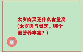 太岁肉灵芝什么含量高(太岁肉与灵芝，哪个更营养丰富？)