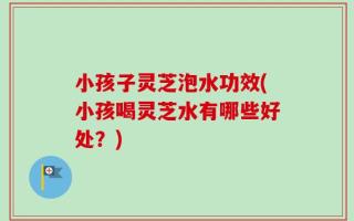 小孩子灵芝泡水功效(小孩喝灵芝水有哪些好处？)