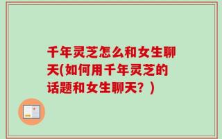 千年灵芝怎么和女生聊天(如何用千年灵芝的话题和女生聊天？)
