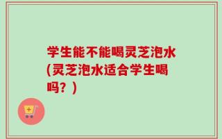 学生能不能喝灵芝泡水(灵芝泡水适合学生喝吗？)