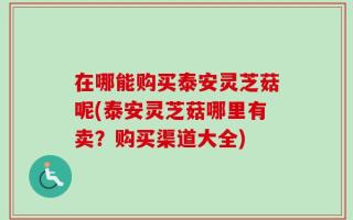 在哪能购买泰安灵芝菇呢(泰安灵芝菇哪里有卖？购买渠道大全)