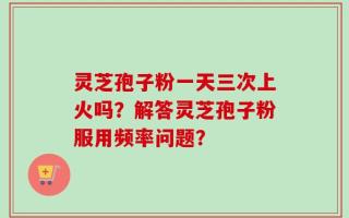 灵芝孢子粉一天三次上火吗？解答灵芝孢子粉服用频率问题？