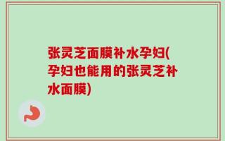 张灵芝面膜补水孕妇(孕妇也能用的张灵芝补水面膜)