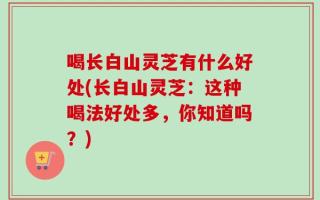 喝长白山灵芝有什么好处(长白山灵芝：这种喝法好处多，你知道吗？)
