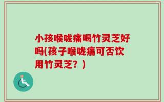 小孩喉咙痛喝竹灵芝好吗(孩子喉咙痛可否饮用竹灵芝？)