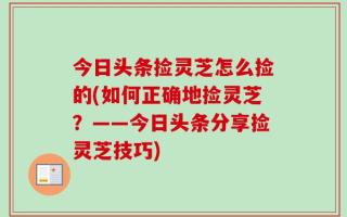 今日头条捡灵芝怎么捡的(如何正确地捡灵芝？——今日头条分享捡灵芝技巧)