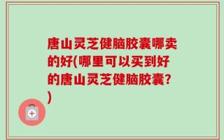 唐山灵芝健脑胶囊哪卖的好(哪里可以买到好的唐山灵芝健脑胶囊？)