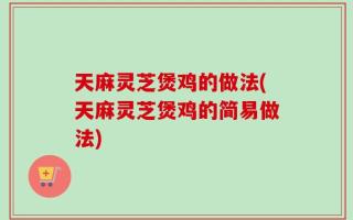 天麻灵芝煲鸡的做法(天麻灵芝煲鸡的简易做法)
