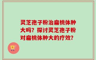 灵芝孢子粉治扁桃体肿大吗？探讨灵芝孢子粉对扁桃体肿大的疗效？