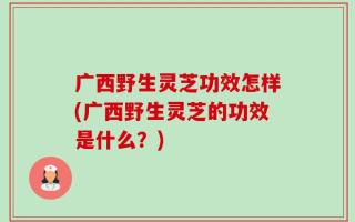 广西野生灵芝功效怎样(广西野生灵芝的功效是什么？)