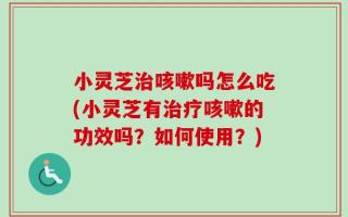 小灵芝治咳嗽吗怎么吃(小灵芝有治疗咳嗽的功效吗？如何使用？)