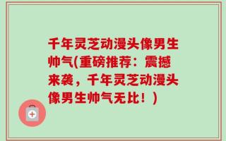 千年灵芝动漫头像男生帅气(重磅推荐：震撼来袭，千年灵芝动漫头像男生帅气无比！)