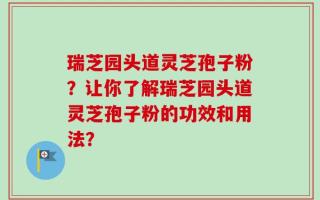 瑞芝园头道灵芝孢子粉？让你了解瑞芝园头道灵芝孢子粉的功效和用法？