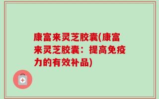 康富来灵芝胶囊(康富来灵芝胶囊：提高免疫力的有效补品)