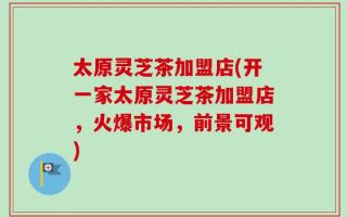 太原灵芝茶加盟店(开一家太原灵芝茶加盟店，火爆市场，前景可观)