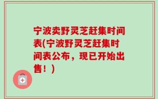 宁波卖野灵芝赶集时间表(宁波野灵芝赶集时间表公布，现已开始出售！)