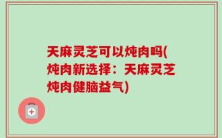 天麻灵芝可以炖肉吗(炖肉新选择：天麻灵芝炖肉健脑益气)
