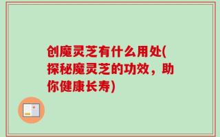 创魔灵芝有什么用处(探秘魔灵芝的功效，助你健康长寿)