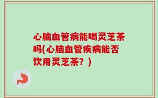 心脑血管病能喝灵芝茶吗(心脑血管疾病能否饮用灵芝茶？)