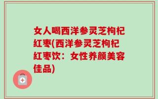 女人喝西洋参灵芝枸杞红枣(西洋参灵芝枸杞红枣饮：女性养颜美容佳品)