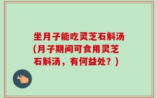 坐月子能吃灵芝石斛汤(月子期间可食用灵芝石斛汤，有何益处？)