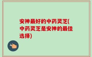 安神最好的中药灵芝(中药灵芝是安神的最佳选择)