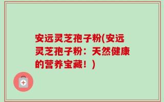 安远灵芝孢子粉(安远灵芝孢子粉：天然健康的营养宝藏！)