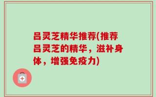 吕灵芝精华推荐(推荐吕灵芝的精华，滋补身体，增强免疫力)