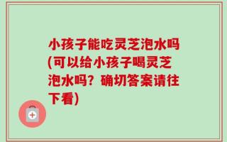 小孩子能吃灵芝泡水吗(可以给小孩子喝灵芝泡水吗？确切答案请往下看)