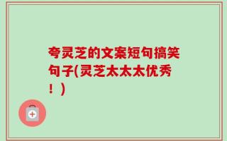 夸灵芝的文案短句搞笑句子(灵芝太太太优秀！)
