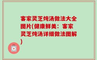 客家灵芝炖汤做法大全图片(健康鲜美：客家灵芝炖汤详细做法图解)