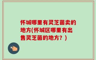 怀城哪里有灵芝菌卖的地方(怀城区哪里有出售灵芝菌的地方？)