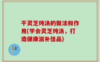 干灵芝炖汤的做法和作用(学会灵芝炖汤，打造健康滋补佳品)
