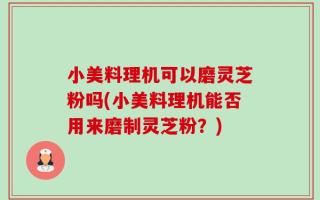 小美料理机可以磨灵芝粉吗(小美料理机能否用来磨制灵芝粉？)