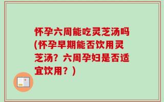 怀孕六周能吃灵芝汤吗(怀孕早期能否饮用灵芝汤？六周孕妇是否适宜饮用？)