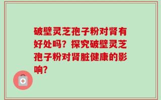 破壁灵芝孢子粉对肾有好处吗？探究破壁灵芝孢子粉对肾脏健康的影响？
