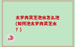 太岁肉灵芝泡水怎么泡(如何泡太岁肉灵芝水？)