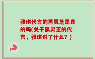 张琪代言的黑灵芝是真的吗(关于黑灵芝的代言，张琪说了什么？)