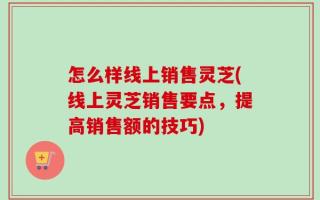 怎么样线上销售灵芝(线上灵芝销售要点，提高销售额的技巧)
