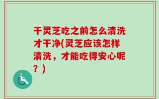 干灵芝吃之前怎么清洗才干净(灵芝应该怎样清洗，才能吃得安心呢？)