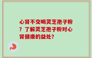 心肾不交喝灵芝孢子粉？了解灵芝孢子粉对心肾健康的益处？