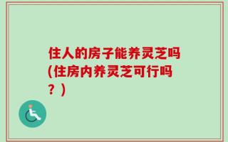 住人的房子能养灵芝吗(住房内养灵芝可行吗？)