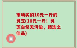 市场买的10元一斤的灵芝(10元一斤！灵芝自然无污染，精选之佳品)