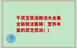干灵芝煲汤做法大全集全新做法集锦：营养丰富的灵芝煲汤！)