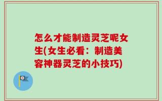 怎么才能制造灵芝呢女生(女生必看：制造美容神器灵芝的小技巧)