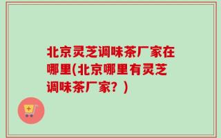 北京灵芝调味茶厂家在哪里(北京哪里有灵芝调味茶厂家？)