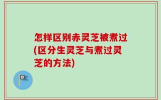 怎样区别赤灵芝被煮过(区分生灵芝与煮过灵芝的方法)