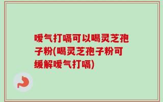 嗳气打嗝可以喝灵芝孢子粉(喝灵芝孢子粉可缓解嗳气打嗝)
